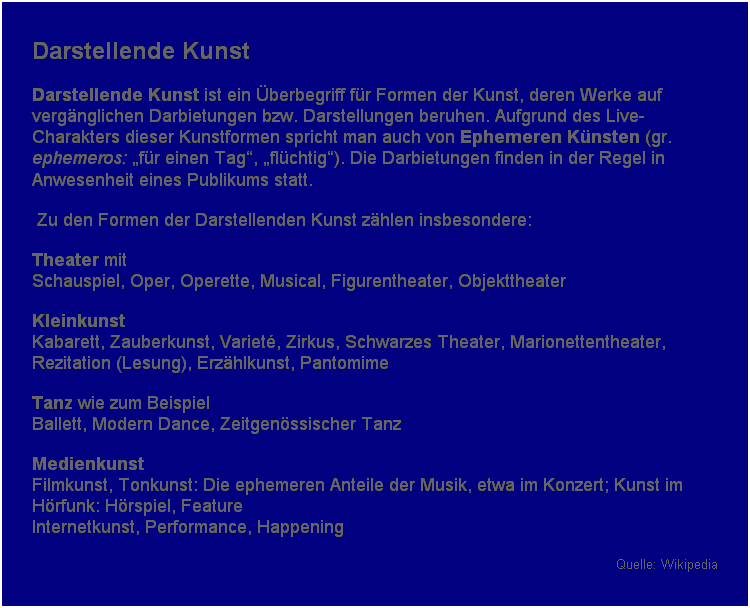 Textfeld: Darstellende Kunst 
Darstellende Kunst ist ein berbegriff fr Formen der Kunst, deren Werke auf vergnglichen Darbietungen bzw. Darstellungen beruhen. Aufgrund des Live-Charakters dieser Kunstformen spricht man auch von Ephemeren Knsten (gr. ephemeros: fr einen Tag, flchtig). Die Darbietungen finden in der Regel in Anwesenheit eines Publikums statt.
 Zu den Formen der Darstellenden Kunst zhlen insbesondere:
Theater mit 
Schauspiel, Oper, Operette, Musical, Figurentheater, Objekttheater 
Kleinkunst 
Kabarett, Zauberkunst, Variet, Zirkus, Schwarzes Theater, Marionettentheater, Rezitation (Lesung), Erzhlkunst, Pantomime 
Tanz wie zum Beispiel 
Ballett, Modern Dance, Zeitgenssischer Tanz 
Medienkunst 
Filmkunst, Tonkunst: Die ephemeren Anteile der Musik, etwa im Konzert; Kunst im Hrfunk: Hrspiel, Feature 
Internetkunst, Performance, Happening 
Quelle: Wikipedia
