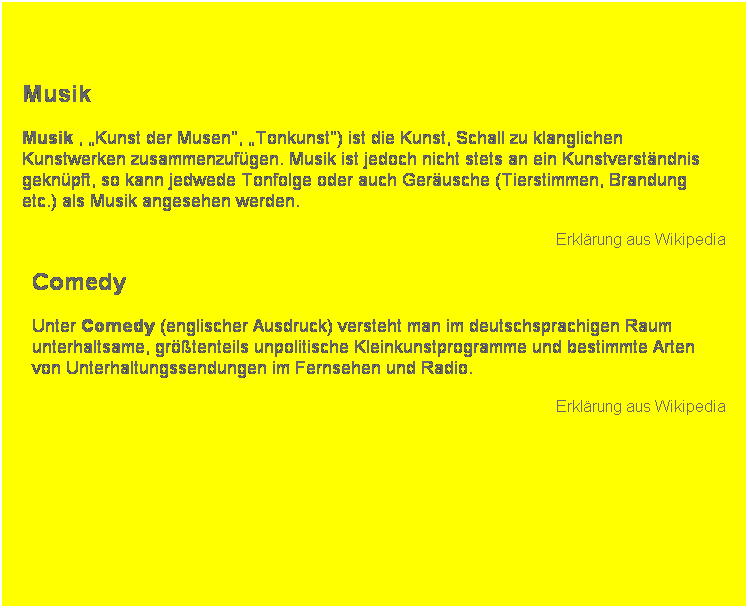 Textfeld:  
Musik 
Musik , Kunst der Musen, Tonkunst) ist die Kunst, Schall zu klanglichen Kunstwerken zusammenzufgen. Musik ist jedoch nicht stets an ein Kunstverstndnis geknpft, so kann jedwede Tonfolge oder auch Gerusche (Tierstimmen, Brandung etc.) als Musik angesehen werden.
Erklrung aus Wikipedia
Comedy
Unter Comedy (englischer Ausdruck) versteht man im deutschsprachigen Raum unterhaltsame, grtenteils unpolitische Kleinkunstprogramme und bestimmte Arten von Unterhaltungssendungen im Fernsehen und Radio.
Erklrung aus Wikipedia
 
 
 
 
