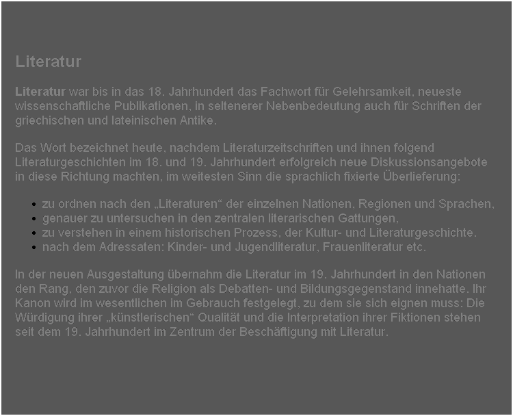 Textfeld: Literatur
Literatur war bis in das 18. Jahrhundert das Fachwort fr Gelehrsamkeit, neueste wissenschaftliche Publikationen, in seltenerer Nebenbedeutung auch fr Schriften der griechischen und lateinischen Antike.
Das Wort bezeichnet heute, nachdem Literaturzeitschriften und ihnen folgend Literaturgeschichten im 18. und 19. Jahrhundert erfolgreich neue Diskussionsangebote in diese Richtung machten, im weitesten Sinn die sprachlich fixierte berlieferung:
zu ordnen nach den Literaturen der einzelnen Nationen, Regionen und Sprachen, 
genauer zu untersuchen in den zentralen literarischen Gattungen, 
zu verstehen in einem historischen Prozess, der Kultur- und Literaturgeschichte. 
nach dem Adressaten: Kinder- und Jugendliteratur, Frauenliteratur etc. 
In der neuen Ausgestaltung bernahm die Literatur im 19. Jahrhundert in den Nationen den Rang, den zuvor die Religion als Debatten- und Bildungsgegenstand innehatte. Ihr Kanon wird im wesentlichen im Gebrauch festgelegt, zu dem sie sich eignen muss: Die Wrdigung ihrer knstlerischen Qualitt und die Interpretation ihrer Fiktionen stehen seit dem 19. Jahrhundert im Zentrum der Beschftigung mit Literatur.
 
